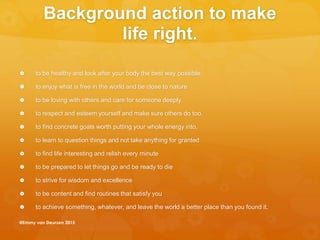 Background action to make
life right.
 to be healthy and look after your body the best way possible.
 to enjoy what is free in the world and be close to nature
 to be loving with others and care for someone deeply.
 to respect and esteem yourself and make sure others do too.
 to find concrete goals worth putting your whole energy into.
 to learn to question things and not take anything for granted
 to find life interesting and relish every minute
 to be prepared to let things go and be ready to die
 to strive for wisdom and excellence
 to be content and find routines that satisfy you
 to achieve something, whatever, and leave the world a better place than you found it.
@Emmy van Deurzen 2015
 