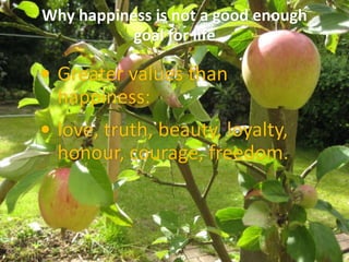 Why happiness is not a good enough
goal for life
 Greater values than
happiness:
 love, truth, beauty, loyalty,
honour, courage, freedom.
 