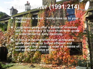 Baumeister (1991:214)
 Happiness is when ‘reality lives up to your
desires’.
 Long-term goals offer a sense of direction,
but it is necessary to have short-term goals
in order to derive daily meaning.
 In fact it is having short term achievable
goals that allow us to feel efficient and
purposeful that gives us most of a sense of
self worth and value of life.
@Emmy van Deurzen 2015
 