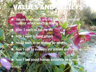 VALUES AND BELIEFS
 Values and beliefs are the basis of a personal
code of ethics which is about:
 how I want to live my life
 how I want to treat others
 how I want to be treated by others
 how I aim to evaluate my actions and those of
others
 how I feel about human existence as a result
@Emmy van Deurzen 2015
 