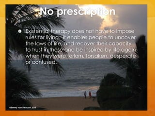 No prescription
 Existential therapy does not have to impose
rules for living. It enables people to uncover
the laws of life, and recover their capacity
to trust in these and be inspired by life again
when they were forlorn, forsaken, desperate
or confused.
@Emmy van Deurzen 2015
 