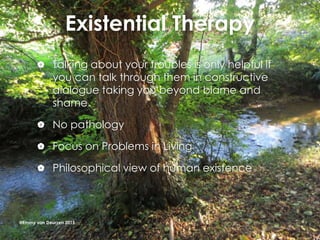 Existential Therapy
 Talking about your troubles is only helpful if
you can talk through them in constructive
dialogue taking you beyond blame and
shame.
 No pathology
 Focus on Problems in Living
 Philosophical view of human existence
@Emmy van Deurzen 2015
 