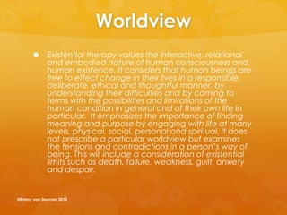 Worldview
 Existential therapy values the interactive, relational
and embodied nature of human consciousness and
human existence. It considers that human beings are
free to effect change in their lives in a responsible,
deliberate, ethical and thoughtful manner, by
understanding their difficulties and by coming to
terms with the possibilities and limitations of the
human condition in general and of their own life in
particular. It emphasizes the importance of finding
meaning and purpose by engaging with life at many
levels, physical, social, personal and spiritual. It does
not prescribe a particular worldview but examines
the tensions and contradictions in a person’s way of
being. This will include a consideration of existential
limits such as death, failure, weakness, guilt, anxiety
and despair.
@Emmy van Deurzen 2015
 