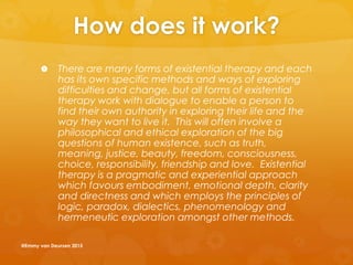 How does it work?
 There are many forms of existential therapy and each
has its own specific methods and ways of exploring
difficulties and change, but all forms of existential
therapy work with dialogue to enable a person to
find their own authority in exploring their life and the
way they want to live it. This will often involve a
philosophical and ethical exploration of the big
questions of human existence, such as truth,
meaning, justice, beauty, freedom, consciousness,
choice, responsibility, friendship and love. Existential
therapy is a pragmatic and experiential approach
which favours embodiment, emotional depth, clarity
and directness and which employs the principles of
logic, paradox, dialectics, phenomenology and
hermeneutic exploration amongst other methods.
@Emmy van Deurzen 2015
 