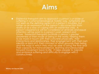 Aims
 Existential therapists aim to approach a person’s un-ease or
suffering in a phenomenological, holistic way. Symptoms are
not seen as the defining aspect of a person’s troubles, but
rather as an expression of the person’s disconnection from
reality or as a way of coping with an existential crisis. A
person’s experience will be considered at all levels and equal
attention will be paid to a person’s past, present and
future. Existential therapists facilitate a person’s greater
awareness of their mode of being in the world, helping them
to be more in touch with their concrete physicality, their
interactions and relationships, their engagement with their own
identity or lack of it, their concept of what grounds their being
and the ways in which they may be able to bring the flow and
their capacity for transcendence, learning and pleasurable
forward movement back to life. It helps people to tolerate
and embrace suffering and difficulty to engage with it
constructively.
@Emmy van Deurzen 2015
 