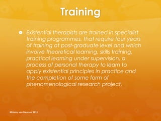 Training
 Existential therapists are trained in specialist
training programmes, that require four years
of training at post-graduate level and which
involve theoretical learning, skills training,
practical learning under supervision, a
process of personal therapy to learn to
apply existential principles in practice and
the completion of some form of
phenomenological research project.
@Emmy van Deurzen 2015
 