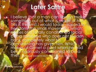 Later Sartre
 I believe that a man can always make
something out of what is made of him.
This is the limit I would today accord to
freedom: the small movement which
makes of a totally conditioned social
being someone who does not render
back completely what his
conditioning has given him. Which
makes of Genet a poet when he had
been rigorously conditioned to be a
thief. (Between Existentialism and Marxism, 33-34.)
@Emmy van Deurzen 2015
 