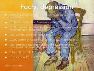 Facts: depression
 2-10% of European citizens experience depression related
problems
 Each year: 33.4 million Europeans suffer
 Inability to feel pleasure, tiredness, worthlessness, helplessness,
hopelessness and feelings of guilt
 Most suicides (30-88%) related to it
 60.000 deaths by suicide p.a. in the EU (2X > road acc)
 Most common cause of disability in the world, strongly
associated with heart disease in linear causal fashion
 Total cost p/a: UK: £15 billion USA: $100 billion
 Last decade: EU and WHO policy to promote mental health
@Emmy van Deurzen 2015
 