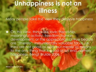 Unhappiness is not an
illness
Many people take the view they deserve happiness
 On this view, things like love, friendship,
meaningful activity, freedom, human
development, or the appreciation of true beauty
are ‘‘merely’’ instrumentally valuable for us, i.e.
they are not good as ends but merely as means
to the only thing that is good as an end, namely
happiness. Bengt Brulde 2006.
@Emmy van Deurzen 2015
 