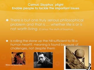 Camus: Sisyphus’ plight
Enable people to tackle the important issues
 There is but one truly serious philosophical
problem and that is … whether life is or is
not worth living. (Camus: The Myth of Sisyphus)
 Is rolling the stone up the hill sufficient to fill a
human heart?: meaning is found because of
challenges, not despite them
@Emmy van Deurzen 2015
 