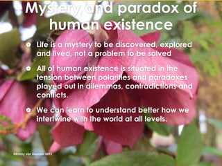 Mystery and paradox of
human existence
 Life is a mystery to be discovered, explored
and lived, not a problem to be solved
 All of human existence is situated in the
tension between polarities and paradoxes
played out in dilemmas, contradictions and
conflicts.
 We can learn to understand better how we
intertwine with the world at all levels.
@Emmy van Deurzen 2015
 