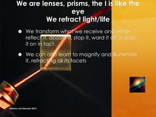 We are lenses, prisms, the I is like the
eye
We refract light/life
 We transform what we receive and either
reflect it, absorb it, stop it, ward it off or pass
it on in tact.
 We can also learn to magnify and illuminate
it, refracting all its facets
@Emmy van Deurzen 2015
 