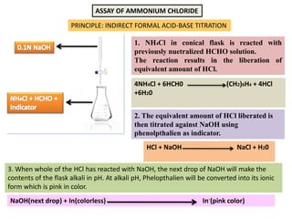 ASSAY OF AMMONIUM CHLORIDE
PRINCIPLE: INDIRECT FORMAL ACID-BASE TITRATION
1. NH4Cl in conical flask is reacted with
previously nuetralized HCHO solution.
The reaction results in the liberation of
equivalent amount of HCl.
2. The equivalent amount of HCl liberated is
then titrated against NaOH using
phenolpthalien as indicator.
4NH4Cl + 6HCH0 (CH2)6H4 + 4HCl
+6H20
HCl + NaOH NaCl + H20
3. When whole of the HCl has reacted with NaOH, the next drop of NaOH will make the
contents of the flask alkali in pH. At alkali pH, Phelopthalien will be converted into its ionic
form which is pink in color.
NaOH(next drop) + In(colorless) In-(pink color)
 