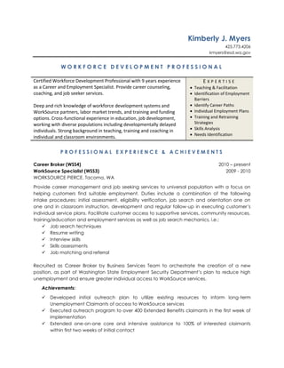 Kimberly J. Myers<br />425.773.4206<br />kmyers@esd.wa.gov<br />WORKFORCE DEVELOPMENT PROFESSIONAL<br />Certified Workforce Development Professional with 9 years experience as a Career and Employment Specialist. Provide career counseling, coaching, and job seeker services. Deep and rich knowledge of workforce development systems and WorkSource partners, labor market trends, and training and funding options. Cross-functional experience in education, job development, working with diverse populations including developmentally delayed individuals. Strong background in teaching, training and coaching in individual and classroom environments.EXPERTISETeaching & FacilitationIdentification of Employment BarriersIdentify Career PathsIndividual Employment PlansTraining and Retraining StrategiesSkills AnalysisNeeds IdentificationPROFESSIONAL EXPERIENCE & ACHIEVEMENTS<br />Career Broker (WSS4)2010 – present<br />WorkSource Specialist (WSS3)2009 - 2010<br />WORKSOURCE PIERCE, Tacoma, WA<br />Provide career management and job seeking services to universal population with a focus on helping customers find suitable employment. Duties include a combination of the following intake procedures: initial assessment, eligibility verification, job search and orientation one on one and in classroom instruction, development and regular follow-up in executing customer’s individual service plans. Facilitate customer access to supportive services, community resources, training/education and employment services as well as job search mechanics, i.e.:<br />Job search techniques