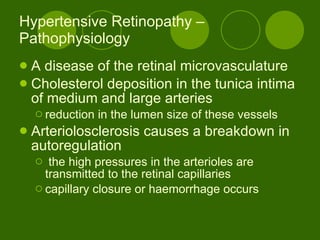 Hypertensive Retinopathy – Pathophysiology A disease of the retinal microvasculature Cholesterol deposition in the tunica intima of medium and large arteries reduction in the lumen size of these vessels Arteriolosclerosis causes a breakdown in autoregulation the high pressures in the arterioles are transmitted to the retinal capillaries capillary closure or haemorrhage occurs 