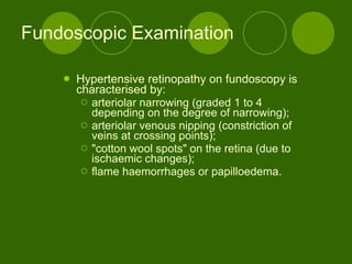 Fundoscopic Examination  Hypertensive retinopathy on fundoscopy is characterised by: arteriolar narrowing (graded 1 to 4 depending on the degree of narrowing); arteriolar venous nipping (constriction of veins at crossing points); &quot;cotton wool spots&quot; on the retina (due to ischaemic changes); flame haemorrhages or papilloedema.  