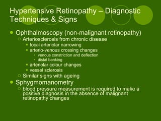 Hypertensive Retinopathy – Diagnostic Techniques & Signs Ophthalmoscopy (non-malignant retinopathy) Arteriosclerosis from chronic disease focal arteriolar narrowing arterio-venous crossing changes venous constriction and deflection distal banking arteriolar colour changes vessel sclerosis Similar signs with ageing  Sphygmomanometry blood pressure measurement is required to make a positive diagnosis in the absence of malignant retinopathy changes  