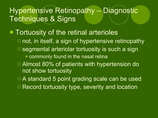 Hypertensive Retinopathy – Diagnostic Techniques & Signs Tortuosity of the retinal arterioles  not, in itself, a sign of hypertensive retinopathy segmental arteriolar tortuosity is such a sign commonly found in the nasal retina Almost 80% of patients with hypertension do not show tortuosity A standard 5 point grading scale can be used Record tortuosity type, severity and location 