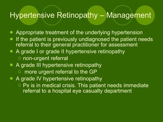 Hypertensive Retinopathy – Management Appropriate treatment of the underlying hypertension If the patient is previously undiagnosed the patient needs referral to their general practitioner for assessment A grade I or grade II hypertensive retinopathy non-urgent referral A grade III hypertensive retinopathy  more urgent referral to the GP A grade IV hypertensive retinopathy  Px is in medical crisis. This patient needs immediate referral to a hospital eye casualty department 