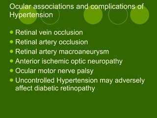 Ocular associations and complications of Hypertension  Retinal vein occlusion Retinal artery occlusion Retinal artery macroaneurysm  Anterior ischemic optic neuropathy  Ocular motor nerve palsy  Uncontrolled Hypertension may adversely affect diabetic retinopathy 