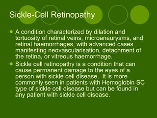 Sickle-Cell Retinopathy A condition characterized by dilation and tortuosity of retinal veins, microaneurysms, and retinal haemorrhages, with advanced cases manifesting neovascularisation, detachment of the retina, or vitreous haemorrhage.  Sickle cell retinopathy is a condition that can cause permanent damage to the eyes of a person with sickle cell disease.  It is more commonly seen in patients with Hemoglobin SC type of sickle cell disease but can be found in any patient with sickle cell disease.   