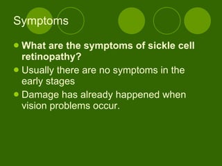 Symptoms What are the symptoms of sickle cell retinopathy? Usually there are no symptoms in the early stages Damage has already happened when vision problems occur. 