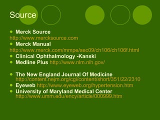 Source Merck Source http://www.mercksource.com Merck Manual   http://www.merck.com/mmpe/sec09/ch106/ch106f.html   Clinical Ophthalmology -Kanski   Medline Plus   http://www.nlm.nih.gov/ The New England Journal Of Medicine   http://content.nejm.org/cgi/content/short/351/22/2310   Eyeweb   http:// www.eyeweb.org/hypertension.htm   University of Maryland Medical Center   http://www.umm.edu/ency/article/000999.htm   