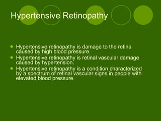 Hypertensive Retinopathy Hypertensive retinopathy is damage to the retina caused by high blood pressure.  Hypertensive retinopathy is retinal vascular damage caused by hypertension.  Hypertensive retinopathy is a condition characterized by a spectrum of retinal vascular signs in people with elevated blood pressure  