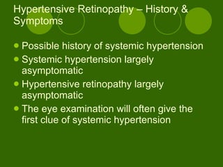 Hypertensive Retinopathy – History & Symptoms Possible history of systemic hypertension Systemic hypertension largely asymptomatic Hypertensive retinopathy largely asymptomatic The eye examination will often give the first clue of systemic hypertension 