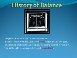 Simple balances were used as early as 5000 B.C.
"balance" comes from the Latin word bilanx which means "two pans.“
The modern analytical balance originated during the mid-18th
century.
The lightweight technique is developed Joseph Black.
 