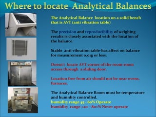 The Analytical Balance location on a solid bench
that is AVT (anti vibration table)
The precision and reproducibility of weighing
results is closely associated with the location of
the balance.
Stable anti vibration table-has affect on balance
for measurement 0.01g or less.
Doesn't locate AVT corner of the room-room
access through a sliding door.
Location free from air should not be near ovens,
furnaces.
The Analytical Balance Room must be temperature
and humidity controlled.
humidity range 45 - 60% Operate
humidity range <20 – 80<% Never operate
 