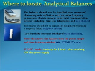 The balance should not be installed near sources of
electromagnetic radiation such as radio frequency
generators, electric motors, hand held communication
devices (including card less telephones and cell phones)
The balance should not be adjacent to equipment producing
a magnetic field(a magnetic stirrer)
Low humidity increases buildup of static electricity.
Never disconnect the balance from the power supply
and leave it always switched on / STAND BY mode.
If “OFF” mode: warm-up for 1 hour after switching
‘ON’ the power supply
 