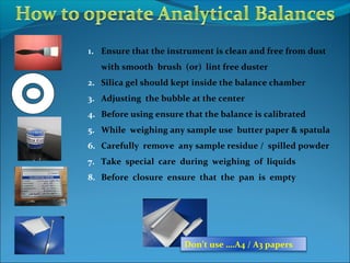 1. Ensure that the instrument is clean and free from dust
with smooth brush (or) lint free duster
2. Silica gel should kept inside the balance chamber
3. Adjusting the bubble at the center
4. Before using ensure that the balance is calibrated
5. While weighing any sample use butter paper & spatula
6. Carefully remove any sample residue / spilled powder
7. Take special care during weighing of liquids
8. Before closure ensure that the pan is empty
Don’t use ….A4 / A3 papers
 