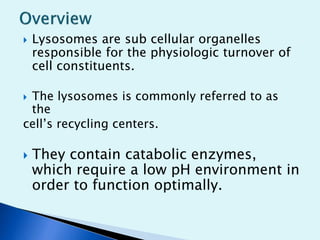  Lysosomes are sub cellular organelles 
responsible for the physiologic turnover of 
cell constituents. 
 The lysosomes is commonly referred to as 
the 
cell’s recycling centers. 
 They contain catabolic enzymes, 
which require a low pH environment in 
order to function optimally. 
 