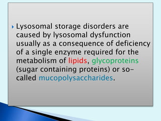  Lysosomal storage disorders are 
caused by lysosomal dysfunction 
usually as a consequence of deficiency 
of a single enzyme required for the 
metabolism of lipids, glycoproteins 
(sugar containing proteins) or so-called 
mucopolysaccharides. 
 