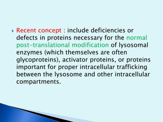  Recent concept : include deficiencies or 
defects in proteins necessary for the normal 
post-translational modification of lysosomal 
enzymes (which themselves are often 
glycoproteins), activator proteins, or proteins 
important for proper intracellular trafficking 
between the lysosome and other intracellular 
compartments. 
 