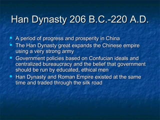 Han Dynasty 206 B.C.-220 A.D.
   A period of progress and prosperity in China
   The Han Dynasty great expands the Chinese empire
    using a very strong army
   Government policies based on Confucian ideals and
    centralized bureaucracy and the belief that government
    should be run by educated, ethical men
   Han Dynasty and Roman Empire existed at the same
    time and traded through the silk road
 