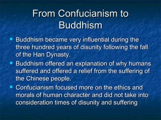 From Confucianism to
               Buddhism
   Buddhism became very influential during the
    three hundred years of disunity following the fall
    of the Han Dynasty.
   Buddhism offered an explanation of why humans
    suffered and offered a relief from the suffering of
    the Chinese people.
   Confucianism focused more on the ethics and
    morals of human character and did not take into
    consideration times of disunity and suffering
 