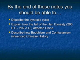 By the end of these notes you
     should be able to…
   Describe the dynastic cycle
   Explain how the fall of the Han Dynasty (206
    B.C.- 202 A.D.) affected China
   Describe how Buddhism and Confucianism
    influenced Chinese History
 