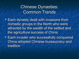 Chinese Dynasties:
             Common Trends
   Each dynasty dealt with invasions from
    nomadic groups in the North who were
    attracted by the wealth of the settled and
    the agriculture success of China.
   Each invader who successfully conquered
    China adopted Chinese bureaucracy and
    tradition
 