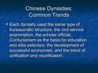 Chinese Dynasties:
             Common Trends
   Each dynasty used the same type of
    bureaucratic structure, the civil service
    examination, the scholar official,
    Confucianism as the basis for education
    and elite selection, the development of
    successful economies, and the trend of
    unification and reunification.
 