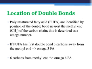 Location of Double Bonds
• Polyunsaturated fatty acid (PUFA) are identified by
  position of the double bond nearest the methyl end
  (CH3) of the carbon chain; this is described as a
  omega number.

• If PUFA has first double bond 3 carbons away from
  the methyl end => omega 3 FA

• 6 carbons from methyl end => omega 6 FA
 