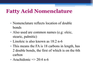 Fatty Acid Nomenclature

 • Nomenclature reflects location of double
   bonds
 • Also used are common names (e.g: oleic,
   stearic, palmitic)
 • Linoleic is also known as 18:2 n-6
 • This means the FA is 18 carbons in length, has
   2 double bonds, the first of which is on the 6th
   carbon
 • Arachidonic => 20:4 n-6
 