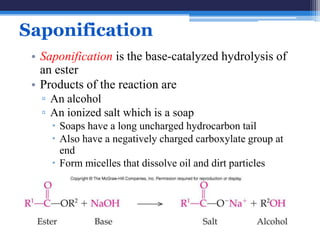 Saponification
 • Saponification is the base-catalyzed hydrolysis of
   an ester
 • Products of the reaction are
   ▫ An alcohol
   ▫ An ionized salt which is a soap
      Soaps have a long uncharged hydrocarbon tail
      Also have a negatively charged carboxylate group at
       end
      Form micelles that dissolve oil and dirt particles
 