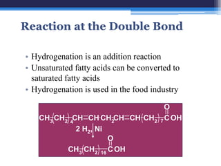 Reaction at the Double Bond

• Hydrogenation is an addition reaction
• Unsaturated fatty acids can be converted to
  saturated fatty acids
• Hydrogenation is used in the food industry

                                  O
    CH3 CH2 4CH CH CH2CH CH CH2 7 C OH
              2 H2, Ni
                       O
           CH3 CH2 16 C OH
 