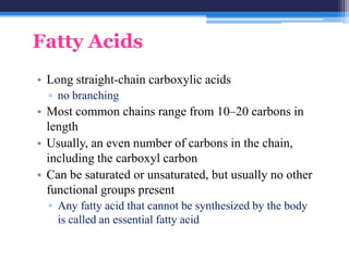 Fatty Acids
• Long straight-chain carboxylic acids
  ▫ no branching
• Most common chains range from 10–20 carbons in
  length
• Usually, an even number of carbons in the chain,
  including the carboxyl carbon
• Can be saturated or unsaturated, but usually no other
  functional groups present
  ▫ Any fatty acid that cannot be synthesized by the body
    is called an essential fatty acid
 