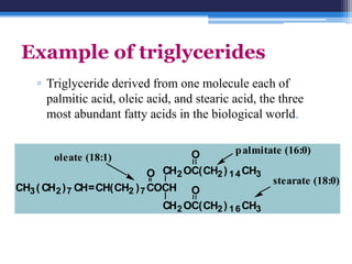 Example of triglycerides
    ▫ Triglyceride derived from one molecule each of
      palmitic acid, oleic acid, and stearic acid, the three
      most abundant fatty acids in the biological world.


                                   O         p almitate (16:0)
        oleate (18:1)
                            O CH2 OC(CH2 ) 1 4 CH3
                                                     stearate (18:0)
CH3 ( CH2 ) 7 CH=CH(CH2 ) 7 COCH O
                              CH2 OC(CH2 ) 1 6 CH3
 