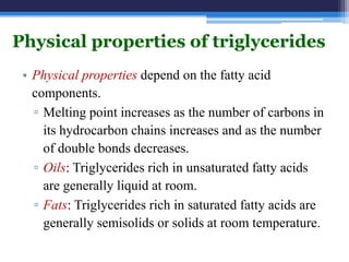 Physical properties of triglycerides
 • Physical properties depend on the fatty acid
   components.
   ▫ Melting point increases as the number of carbons in
     its hydrocarbon chains increases and as the number
     of double bonds decreases.
   ▫ Oils: Triglycerides rich in unsaturated fatty acids
     are generally liquid at room.
   ▫ Fats: Triglycerides rich in saturated fatty acids are
     generally semisolids or solids at room temperature.
 