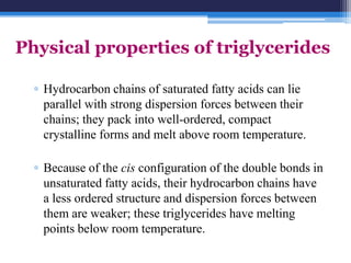 Physical properties of triglycerides

  ▫ Hydrocarbon chains of saturated fatty acids can lie
    parallel with strong dispersion forces between their
    chains; they pack into well-ordered, compact
    crystalline forms and melt above room temperature.

  ▫ Because of the cis configuration of the double bonds in
    unsaturated fatty acids, their hydrocarbon chains have
    a less ordered structure and dispersion forces between
    them are weaker; these triglycerides have melting
    points below room temperature.
 