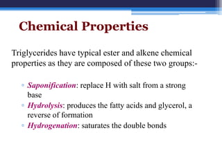 Chemical Properties

Triglycerides have typical ester and alkene chemical
properties as they are composed of these two groups:-

  ▫ Saponification: replace H with salt from a strong
    base
  ▫ Hydrolysis: produces the fatty acids and glycerol, a
    reverse of formation
  ▫ Hydrogenation: saturates the double bonds
 